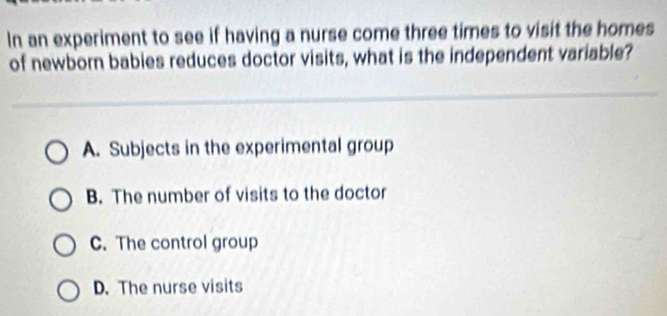 In an experiment to see if having a nurse come three times to visit the homes
of newborn babies reduces doctor visits, what is the independent variable?
A. Subjects in the experimental group
B. The number of visits to the doctor
C. The control group
D. The nurse visits