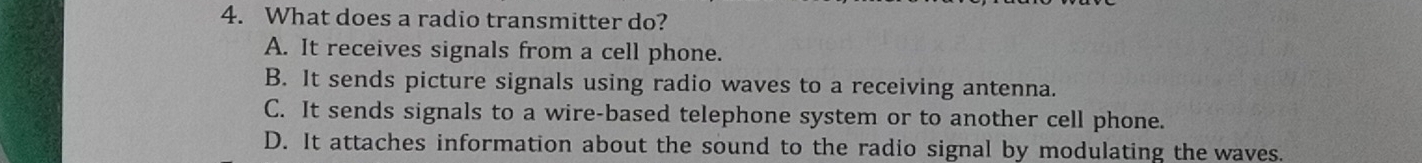 What does a radio transmitter do?
A. It receives signals from a cell phone.
B. It sends picture signals using radio waves to a receiving antenna.
C. It sends signals to a wire-based telephone system or to another cell phone.
D. It attaches information about the sound to the radio signal by modulating the waves.