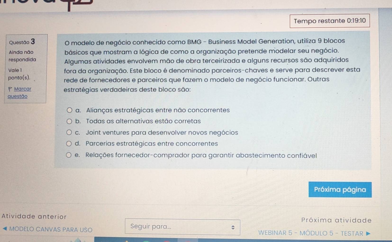 Tempo restante 0:19:10
Questão 3 O modelo de negócio conhecido como BMG - Business Model Generation, utiliza 9 blocos
Ainda não básicos que mostram a lógica de como a organização pretende modelar seu negócio.
respondida Algumas atividades envolvem mão de obra terceirizada e alguns recursos são adquiridos
Vale 1 fora da organização. Este bloco é denominado parceiros-chaves e serve para descrever esta
ponto(s).
rede de fornecedores e parceiros que fazem o modelo de negócio funcionar. Outras
Marcar estratégias verdadeiras deste bloco são:
questão
a. Alianças estratégicas entre não concorrentes
b. Todas as alternativas estão corretas
c. Joint ventures para desenvolver novos negócios
d. Parcerias estratégicas entre concorrentes
e. Relações fornecedor-comprador para garantir abastecimento confiável
Próxima página
Atividade anterior
Próxima atividade
Seguir para...
MODELO CANVAS PARA USO WEBINAR 5 - MÓDULO 5 - TESTAR