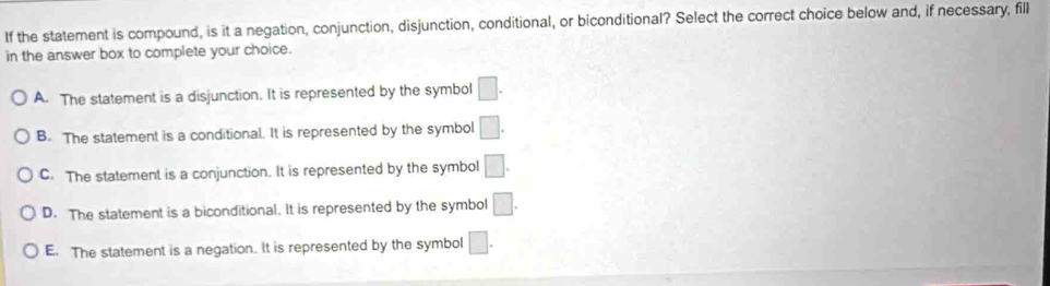 If the statement is compound, is it a negation, conjunction, disjunction, conditional, or biconditional? Select the correct choice below and, if necessary, fill
in the answer box to complete your choice.
A. The statement is a disjunction. It is represented by the symbol □.
B. The statement is a conditional. It is represented by the symbol □.
C. The statement is a conjunction. It is represented by the symbol □.
D. The statement is a biconditional. It is represented by the symbol □.
E. The statement is a negation. It is represented by the symbol □.