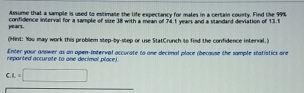 Assume that a sample is used to estimate the life expectancy for males in a certain county. Find the 99%
years. confidence interval for a sample of size 38 with a mean of 74.1 years and a standard deviation of 13.1
(Hint: You may work this problem step-by-step or use StatCrunch to find the confidence interval.) 
Enter your answer as an open-interval accurate to one decimal place (because the sample statistics are 
reported accurate to one decimal place). 
C. I.=□