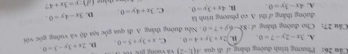 Phương trình đường thắng đ đi qua A(1;-2) và vuơng goc với
A. 3x-2y-7=0. B. 2x+3y+4=0. C. x+3y+5=0. D. 2x+3y-3=0. 
Câu 27: Cho đường thắng d:8x-6y+7=0. Nều đường thẳng A đi qua gốc tọa độ và vuông góc với
đường thắng 7 thì △ co phương trình là
A. 4x-3y=0. B. 4x+3y=0. C. 3x+4y=0. D. 3x-4y=0. 
n thắng (đ): y=3x+4 ?