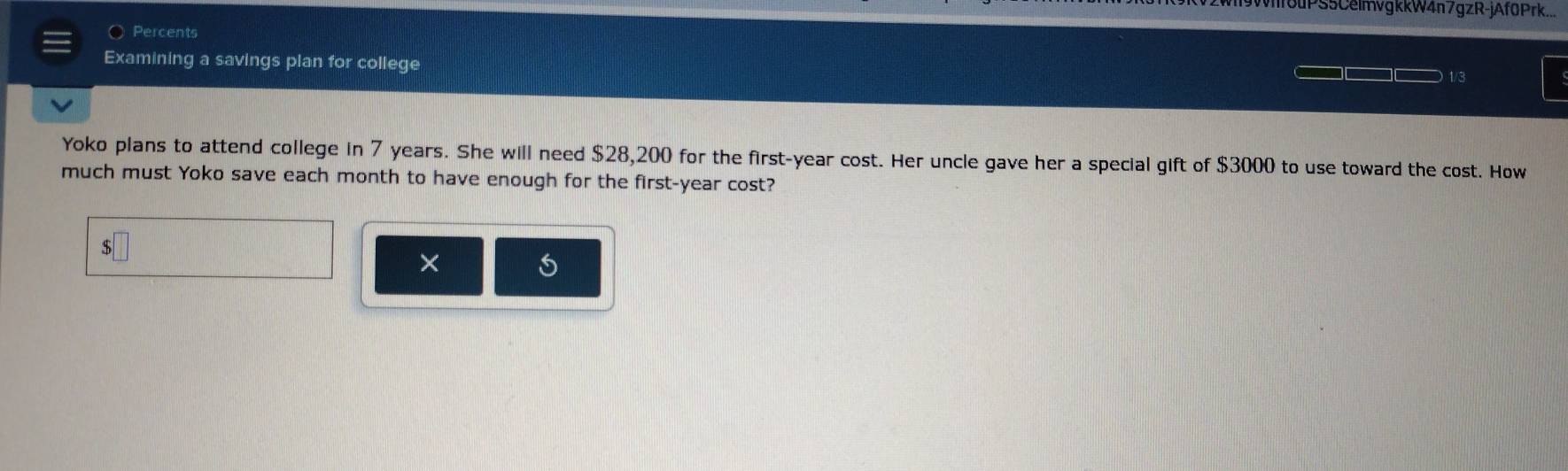 9Wf8uPS5CelmvgkkW4n7gzR-jAf0Prk... 
○ Percents 
Examining a savings plan for college 
1/3 
Yoko plans to attend college in 7 years. She will need $28,200 for the first- year cost. Her uncle gave her a special gift of $3000 to use toward the cost. How 
much must Yoko save each month to have enough for the first- year cost? 
×