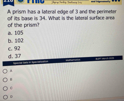 Shaperg Töncherg Türdömung lo1g and Trigonometry
A prism has a lateral edge of 3 and the perimeter
of its base is 34. What is the lateral surface area
of the prism?
a. 105
b. 102
c. 92
d. 37
Special Sets in Specialization Mathematics BLEPT March 2025
A
B
C
D