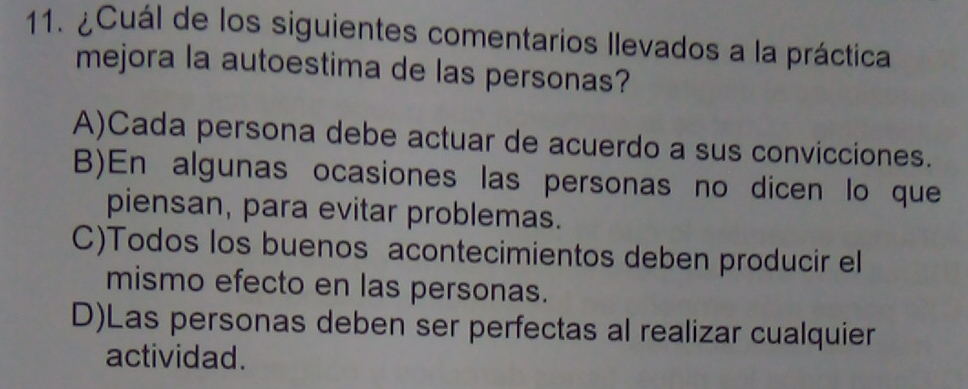 ¿Cuál de los siguientes comentarios llevados a la práctica
mejora la autoestima de las personas?
A)Cada persona debe actuar de acuerdo a sus convicciones.
B)En algunas ocasiones las personas no dicen lo que
piensan, para evitar problemas.
C)Todos los buenos acontecimientos deben producir el
mismo efecto en las personas.
D)Las personas deben ser perfectas al realizar cualquier
actividad.