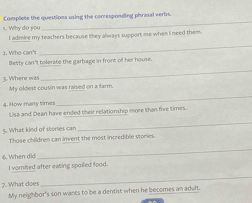 Complete the questions using the corresponding phrasal verbs. 
1. Why do you 
_ 
I admire my teachers because they always support me when I need them. 
2. Who can't 
_ 
Betty can't tolerate the garbage in front of her house. 
3. Where was 
_ 
My oldest cousin was raised on a farm. 
4. How many times 
_ 
Lisa and Dean have ended their relationship more than five times. 
5. What kind of stories can 
_ 
Those children can invent the most incredible stories. 
6. When did 
_ 
I vomited after eating spoiled food. 
7. What does 
_ 
My neighbor’s son wants to be a dentist when he becomes an adult.