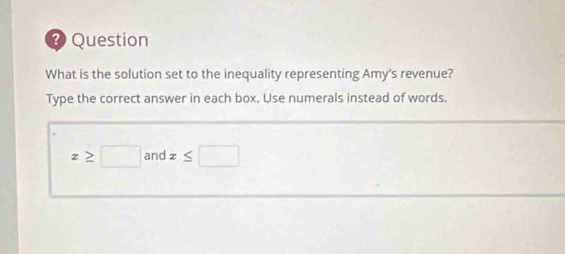 ? Question 
What is the solution set to the inequality representing Amy's revenue? 
Type the correct answer in each box. Use numerals instead of words.
x≥ □ and x≤ □