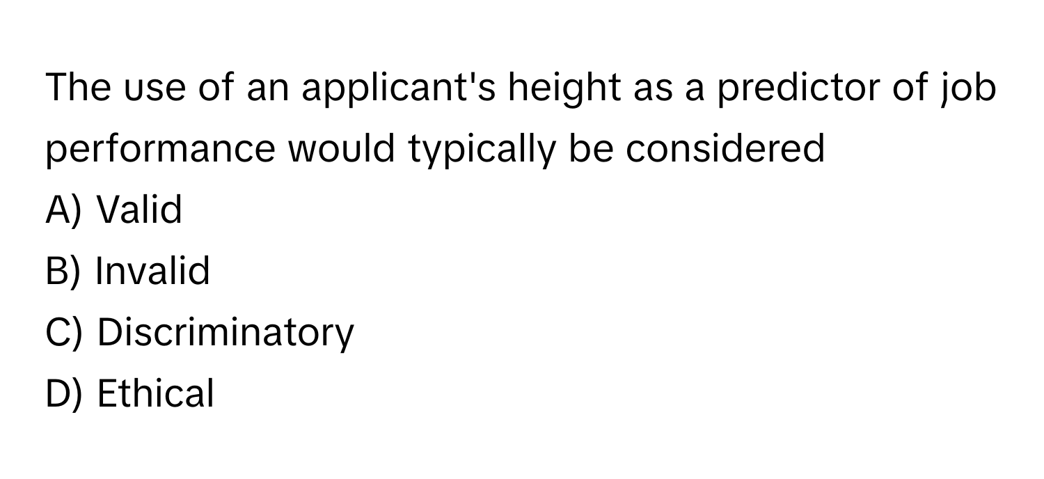 The use of an applicant's height as a predictor of job performance would typically be considered 
A) Valid 
B) Invalid 
C) Discriminatory 
D) Ethical