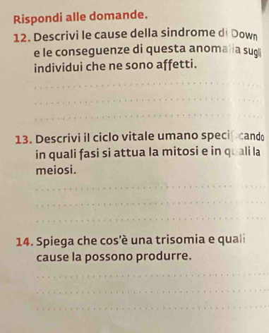 Rispondi alle domande. 
12. Descrivi le cause della sindrome di Down 
e le conseguenze di questa anoma ia sugli 
individui che ne sono affetti. 
_ 
_ 
_ 
13. Descrivi il ciclo vitale umano specip cando 
in quali fasi si attua la mitosi e in quali la 
meiosi. 
_ 
_ 
_ 
14. Spiega che cos'è una trisomia e quali 
cause la possono produrre. 
_ 
_ 
_