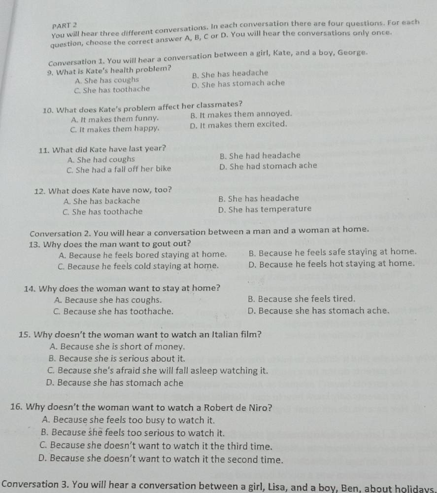 You will hear three different conversations. In each conversation there are four questions. For each
question, choose the correct answer A, B, C or D. You will hear the conversations only once.
Conversation 1. You will hear a conversation between a girl, Kate, and a boy, George.
9. What is Kate's health problem?
A. She has coughs B. She has headache
C. She has toothache D. She has stomach ache
10. What does Kate's problem affect her classmates?
A. It makes them funny. B. It makes them annoyed.
C. It makes them happy. D. It makes them excited.
11. What did Kate have last year?
A. She had coughs B. She had headache
C. She had a fall off her bike D. She had stomach ache
12. What does Kate have now, too?
A. She has backache B. She has headache
C. She has toothache D. She has temperature
Conversation 2. You will hear a conversation between a man and a woman at home.
13. Why does the man want to gout out?
A. Because he feels bored staying at home. B. Because he feels safe staying at home.
C. Because he feels cold staying at home. D. Because he feels hot staying at home.
14. Why does the woman want to stay at home?
A. Because she has coughs. B. Because she feels tired.
C. Because she has toothache. D. Because she has stomach ache.
15. Why doesn’t the woman want to watch an Italian film?
A. Because she is short of money.
B. Because she is serious about it.
C. Because she’s afraid she will fall asleep watching it.
D. Because she has stomach ache
16. Why doesn’t the woman want to watch a Robert de Niro?
A. Because she feels too busy to watch it.
B. Because she feels too serious to watch it.
C. Because she doesn’t want to watch it the third time.
D. Because she doesn’t want to watch it the second time.
Conversation 3. You will hear a conversation between a girl, Lisa, and a boy, Ben, about holidays.