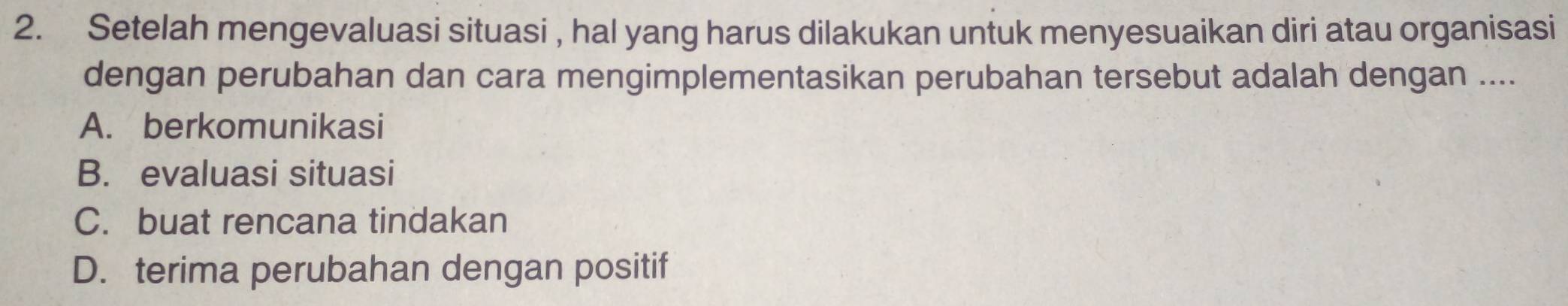 Setelah mengevaluasi situasi , hal yang harus dilakukan untuk menyesuaikan diri atau organisasi
dengan perubahan dan cara mengimplementasikan perubahan tersebut adalah dengan ....
A. berkomunikasi
B. evaluasi situasi
C. buat rencana tindakan
D. terima perubahan dengan positif