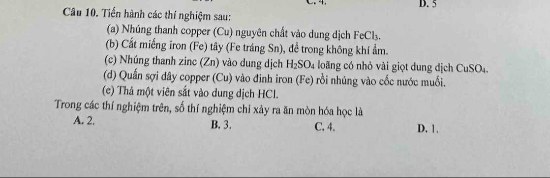 5
Câu 10. Tiến hành các thí nghiệm sau:
(a) Nhúng thanh copper (Cu) nguyên chất vào dung dịch FeCl₃.
(b) Cắt miếng iron (Fe) tây (Fe tráng Sn), đề trong không khí ẩm.
(c) Nhúng thanh zinc (Zn) vào dung dịch H_2SO_4 long có nhỏ vài giọt dung dịch CuSO_4. 
(d) Quấn sợi dây copper (Cu) vào đinh iron (Fe) rồi nhúng vào cốc nước muối.
(e) Thả một viên sắt vào dung dịch HCl.
Trong các thí nghiệm trên, số thí nghiệm chỉ xảy ra ăn mòn hóa học là
A. 2. B. 3. C. 4. D. 1.