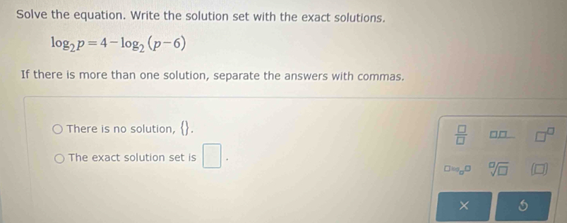 Solve the equation. Write the solution set with the exact solutions.
log _2p=4-log _2(p-6)
If there is more than one solution, separate the answers with commas. 
There is no solution,
 □ /□   □ _ □  □^(□)
The exact solution set is □.
□ log _□ □ sqrt[□](□ ) (□ )