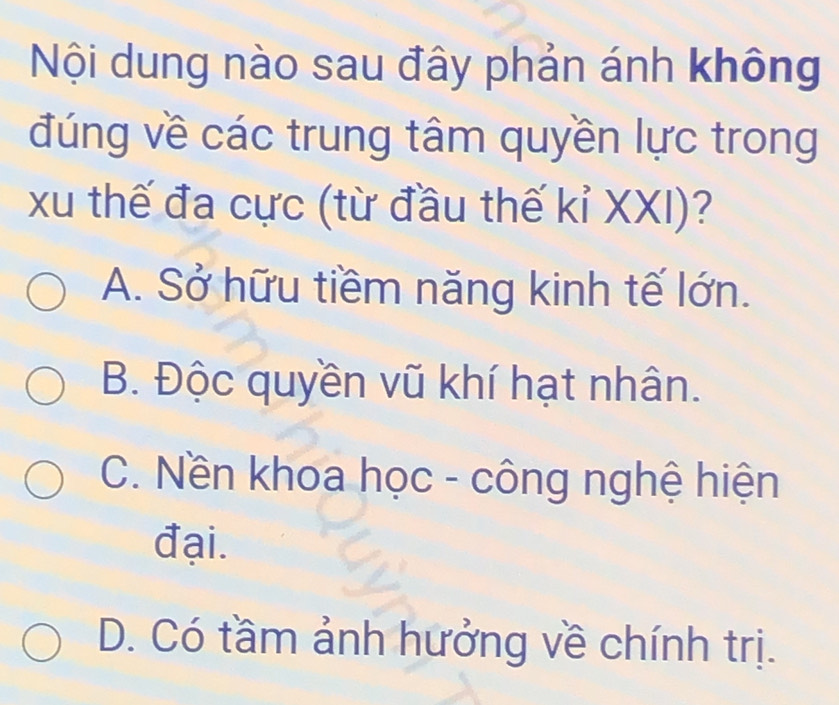 Nội dung nào sau đây phản ánh không
đúng về các trung tâm quyền lực trong
xu thế đa cực (từ đầu thế kỉ XXI)?
A. Sở hữu tiềm năng kinh tế lớn.
B. Độc quyền vũ khí hạt nhân.
C. Nền khoa học - công nghệ hiện
đại.
D. Có tầm ảnh hưởng về chính trị.