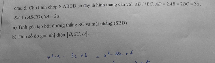 Cho hình chóp S. ABCD có đáy là hình thang cân với AD//BC, AD=2AB=2BC=2a,
SA⊥ (ABCD), SA=2a. 
a) Tính góc tạo bởi đường thẳng SC và mặt phẳng (SBD). 
b) Tính số đo góc nhị diện [B,SC,D].