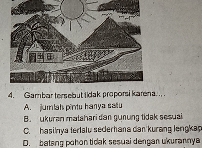 Gambar tersebut tidak proporsi karena…
A. jumlah pintu hanya satu
B. ukuran matahari dan gunung tidak sesuai
C. hasilnya terlalu sederhana dan kurang lengkap
D. batang pohon tidak sesuai dengan ukurannya