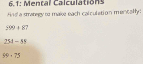 6.1: Mental Calculations 
Find a strategy to make each calculation mentally:
599+87
254-88
99· 75