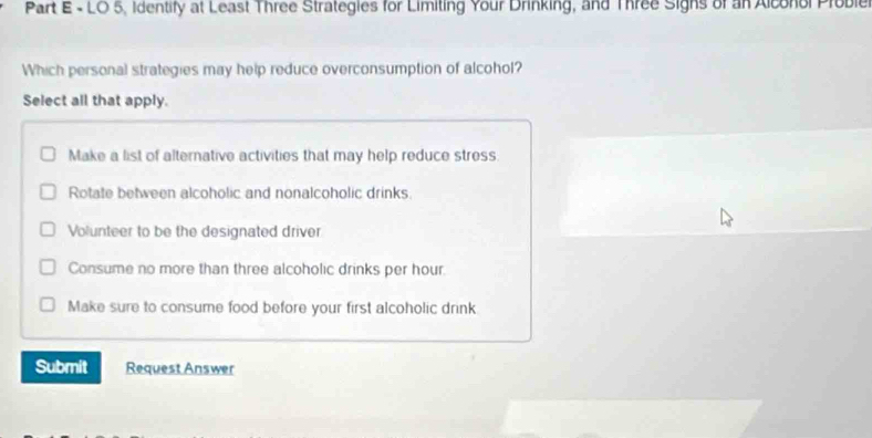 LO 5, identify at Least Three Strategies for Limiting Your Drinking, and Three Sighs of an Alconol Proble
Which personal strategies may help reduce overconsumption of alcohol?
Select all that apply.
Make a list of alternative activities that may help reduce stress.
Rotate between alcoholic and nonalcoholic drinks
Volunteer to be the designated driver
Consume no more than three alcoholic drinks per hour.
Make sure to consume food before your first alcoholic drink
Submit Request Answer