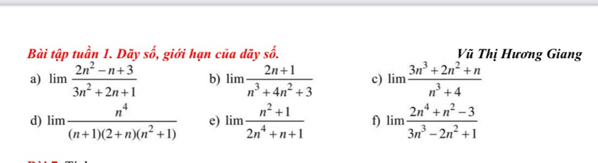 Bài tập tuần 1. Dãy shat o , giới hạn của dãy : -frac frac A Vũ Thị Hương Giang 
a) limlimits  (2n^2-n+3)/3n^2+2n+1  b) limlimits  (2n+1)/n^3+4n^2+3  c) limlimits  (3n^3+2n^2+n)/n^3+4 
d) limlimits  n^4/(n+1)(2+n)(n^2+1)  e) limlimits  (n^2+1)/2n^4+n+1  f) limlimits  (2n^4+n^2-3)/3n^3-2n^2+1 