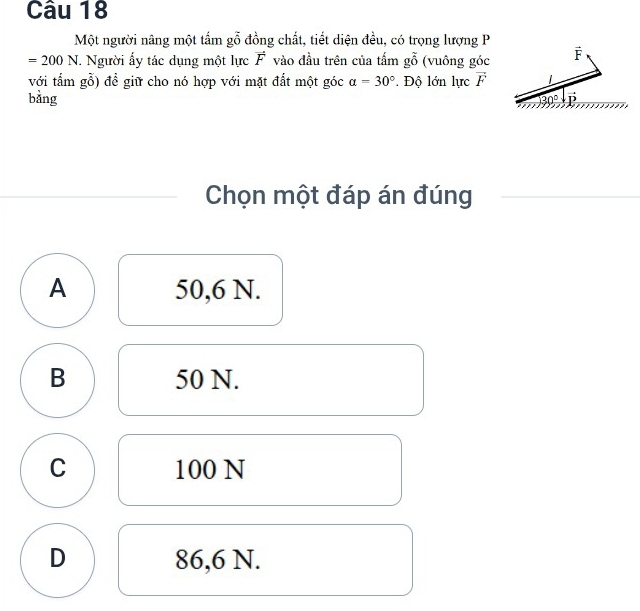 Một người nâng một tấm gỗ đồng chất, tiết diện đều, có trọng lượng P
=200N *. Người ấy tác dụng một lực vector F vào đầu trên của tấm goverline overline overline O (vuông góc
với tấm gỗ) để giữ cho nó hợp với mặt đất một góc alpha =30°.  Độ lớn lực vector F
bằng 
Chọn một đáp án đúng
A 50,6 N.
B 50 N.
C 100 N
D 86,6 N.