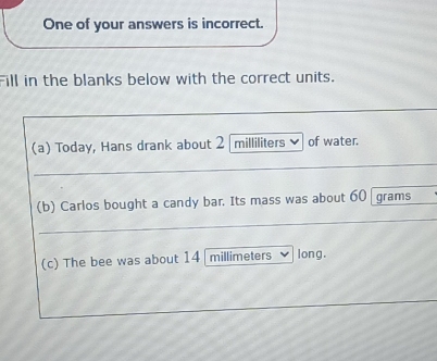 One of your answers is incorrect. 
Fill in the blanks below with the correct units. 
(a) Today, Hans drank about 2 milliliters of water. 
(b) Carlos bought a candy bar. Its mass was about 60 grams
(c) The bee was about 14 millimeters long.