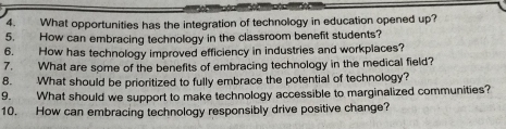 What opportunities has the integration of technology in education opened up? 
5. How can embracing technology in the classroom benefit students? 
6. How has technology improved efficiency in industries and workplaces? 
7. What are some of the benefits of embracing technology in the medical field? 
8. What should be prioritized to fully embrace the potential of technology? 
9. What should we support to make technology accessible to marginalized communities? 
10. How can embracing technology responsibly drive positive change?