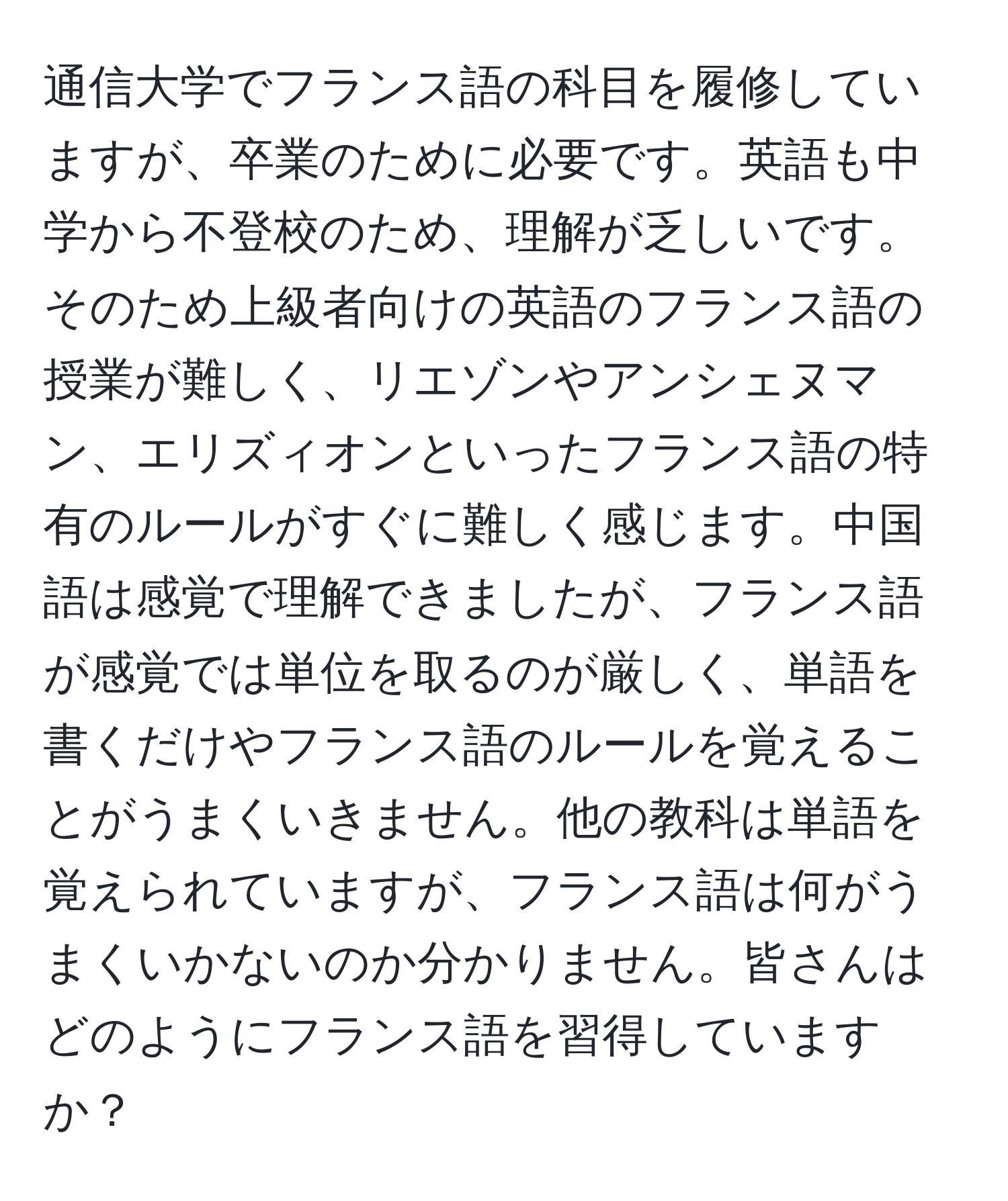 通信大学でフランス語の科目を履修していますが、卒業のために必要です。英語も中学から不登校のため、理解が乏しいです。そのため上級者向けの英語のフランス語の授業が難しく、リエゾンやアンシェヌマン、エリズィオンといったフランス語の特有のルールがすぐに難しく感じます。中国語は感覚で理解できましたが、フランス語が感覚では単位を取るのが厳しく、単語を書くだけやフランス語のルールを覚えることがうまくいきません。他の教科は単語を覚えられていますが、フランス語は何がうまくいかないのか分かりません。皆さんはどのようにフランス語を習得していますか？