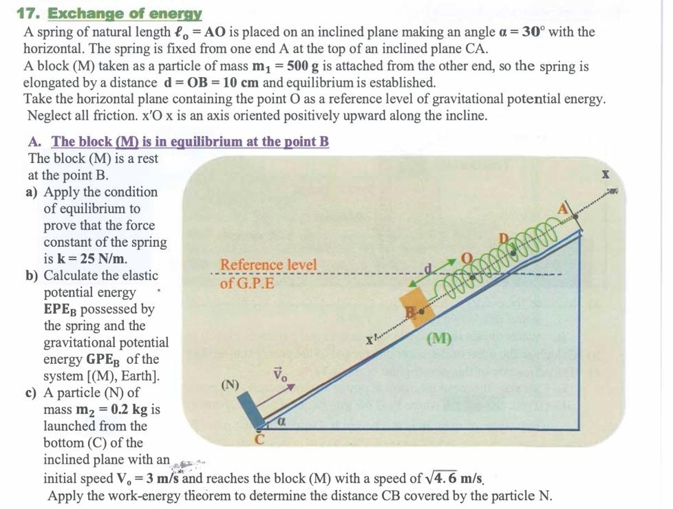 Exchange of energy
A spring of natural length ell _o=AO is placed on an inclined plane making an angle alpha =30° with the
horizontal. The spring is fixed from one end A at the top of an inclined plane CA.
A block (M) taken as a particle of mass m_1=500g is attached from the other end, so the spring is
elongated by a distance d=OB=10cm and equilibrium is established.
Take the horizontal plane containing the point O as a reference level of gravitational potential energy.
Neglect all friction. x'O x is an axis oriented positively upward along the incline.
A. The block (M) is in equilibrium at the point B
The block (M) is a rest
at the point B.
a) Apply the condition
of equilibrium to
prove that the force
constant of the spring
is k=25N/m.
b) Calculate the elastic
potential energy
EPE_B possessed by
the spring and the
gravitational potentia
energy GPE_B of the
system [(M) , Earth].
c) A particle (N) of
mass m_2=0.2kg is
launched from the
bottom (C) of the
inclined plane with an
initial speed V_0=3m/s and reaches the block (M) with a speed of sqrt(4.6)m/s.
Apply the work-energy theorem to determine the distance CB covered by the particle N.