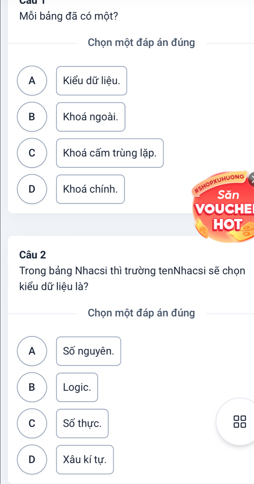 Mỗi bảng đã có một?
Chọn một đáp án đúng
A Kiểu dữ liệu.
B Khoá ngoài.
C Khoá cấm trùng lặp.
D Khoá chính.
#SHOPXUHUONG
Săn
VOUCHE
HOT
Câu 2
Trong bảng Nhacsi thì trường tenNhacsi sẽ chọn
kiểu dữ liệu là?
Chọn một đáp án đúng
A Số nguyên.
B Logic.
C Số thực.
D Xâu kí tự.