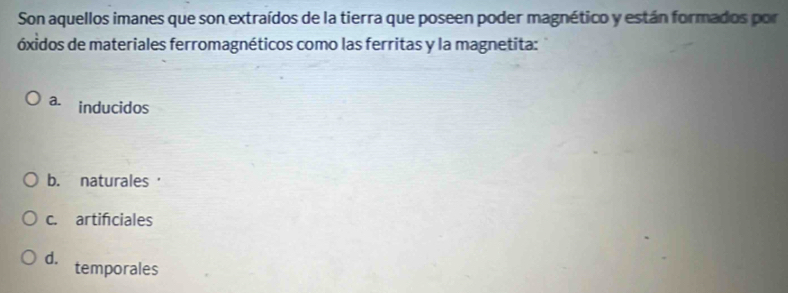 Son aquellos imanes que son extraídos de la tierra que poseen poder magnético y están formados por
óxidos de materiales ferromagnéticos como las ferritas y la magnetita:
a. inducidos
b. naturales'
c. artifciales
d. temporales