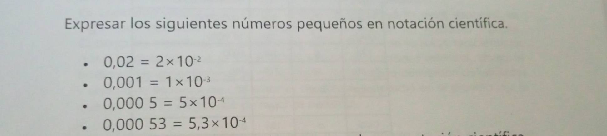 Expresar los siguientes números pequeños en notación científica.
0,02=2* 10^(-2)
0,001=1* 10^(-3)
0,0005=5* 10^(-4)
0,00053=5,3* 10^(-4)