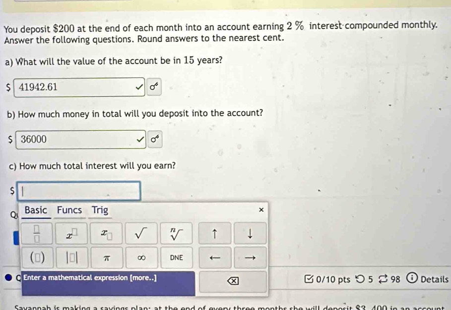 You deposit $200 at the end of each month into an account earning 2 % interest compounded monthly.
Answer the following questions. Round answers to the nearest cent.
a) What will the value of the account be in 15 years?
$ 41942.61 sigma^4
b) How much money in total will you deposit into the account?
$ 36000 sigma^6
c) How much total interest will you earn?
$
Qi Basic Funcs Trig
×
 □ /□   x^(□) x_□  sqrt() sqrt[n]() ↑ downarrow 
() |□ | π ∞ DNE ←
Enter a mathematical expression [more..] 0/10 pts つ 5 ⇄ 98 Details
Savannah is making a savings plan: at the e