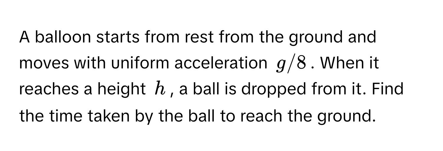 A balloon starts from rest from the ground and moves with uniform acceleration $g/8$. When it reaches a height $h$, a ball is dropped from it. Find the time taken by the ball to reach the ground.