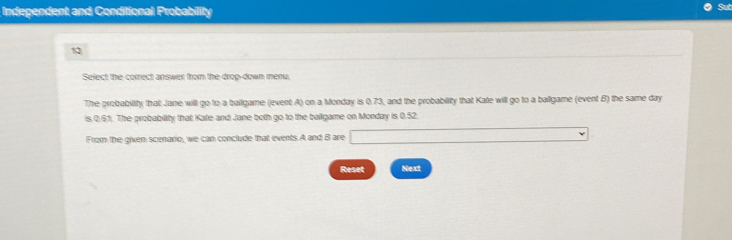 Independent and Conditional Probability 
13 
Select the correct answer from the drop-down menu. 
The probability that Jane will go to a ballgame (event A) on a Monday is 0.73, and the probability that Kate will go to a ballgame (event B) the same day
is.Q.51. The probability that Kate and Jane both go to the ballgame on Monday is 0.52. 
From the given scenario, we can conclude that events A and B are 
Reset Next