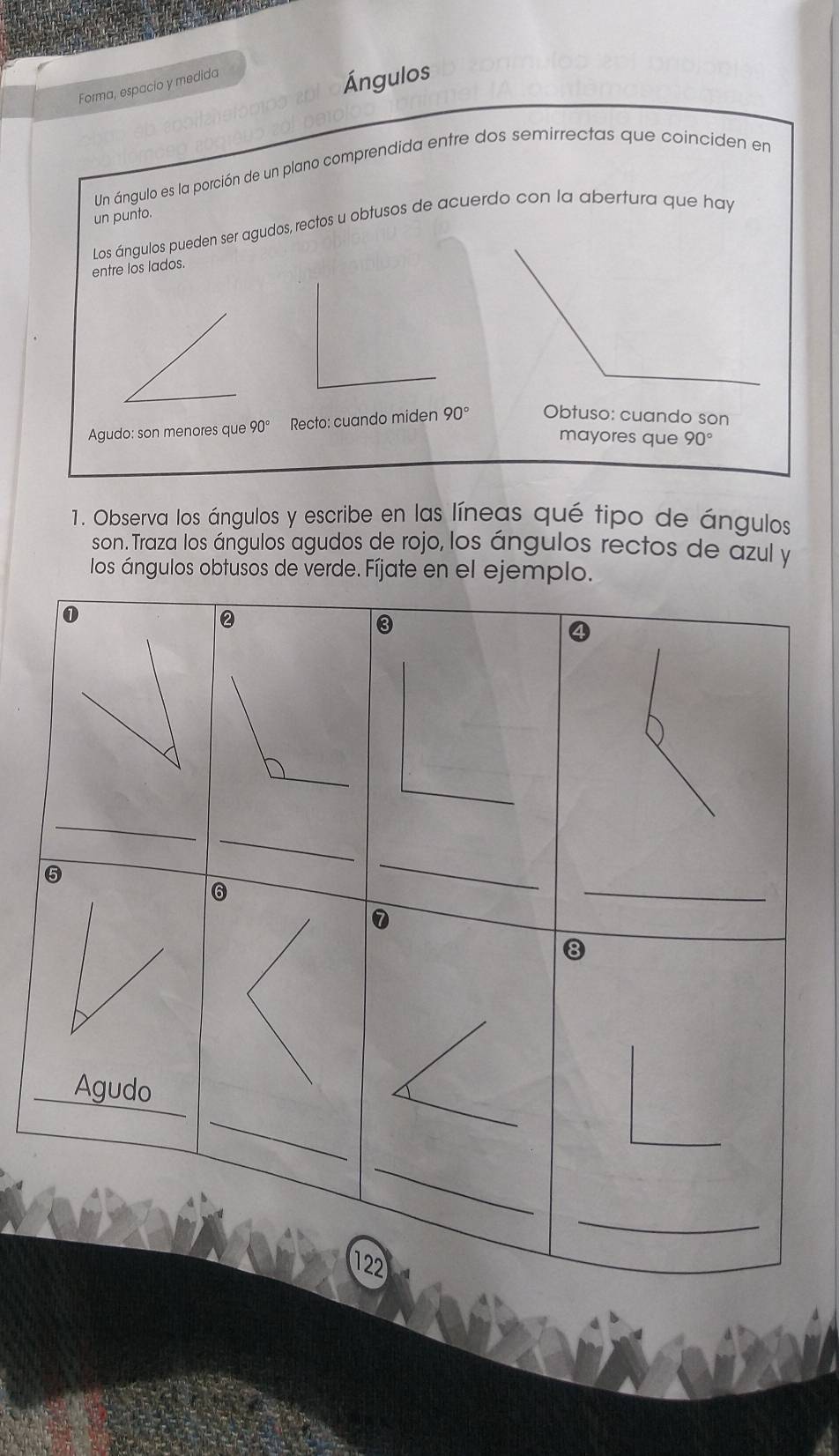 Forma, espacio y medida
Ángulos
Un ángulo es la porción de un plano comprendida entre dos semirrectas que coinciden en
un punto.
Los ángulos pueden ser agudos, rectos u obtusos de acuerdo con la abertura que hay
entre los lados.
Agudo: son menores que 90° Recto: cuando miden 90°
1. Observa los ángulos y escribe en las líneas qué tipo de ángulos
son. Traza los ángulos agudos de rojo, los ángulos rectos de azul y
los ángulos obtusos de verde. Fíjate en el ejemplo.
①
②
③
_
_
_
_
⑤
7
8
__
_Agudo
_
_
122