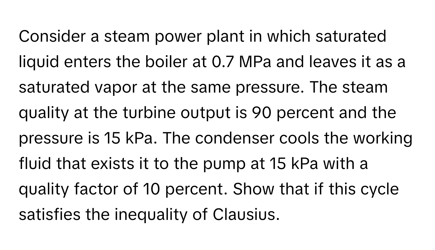 Consider a steam power plant in which saturated liquid enters the boiler at 0.7 MPa and leaves it as a saturated vapor at the same pressure. The steam quality at the turbine output is 90 percent and the pressure is 15 kPa. The condenser cools the working fluid that exists it to the pump at 15 kPa with a quality factor of 10 percent. Show that if this cycle satisfies the inequality of Clausius.