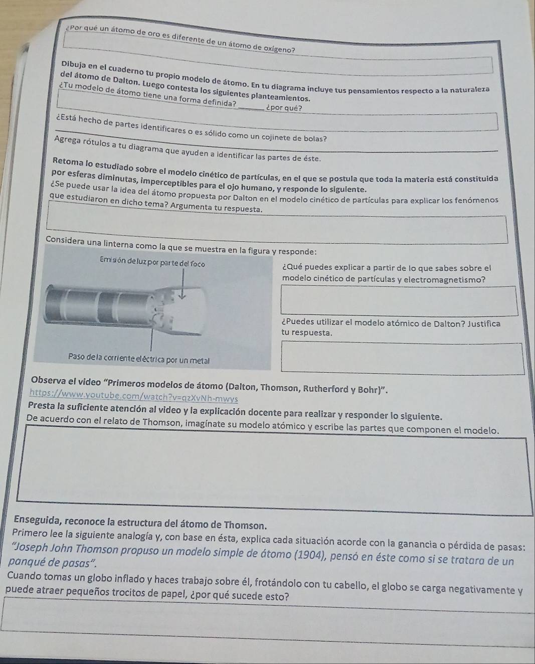 ¿Por qué un átomo de oro es diferente de un átomo de oxígeno?
Dibuja en el cuaderno tu propio modelo de átomo. En tu diagrama incluye tus pensamientos respecto a la naturaleza
del átomo de Dalton. Luego contesta los siguientes planteamientos.
¿Tu modelo de átomo tiene una forma definida?
_¿por qué?
¿Está hecho de partes identificares o es sólido como un cojinete de bolas?
Agrega rótulos a tu diagrama que ayuden a identificar las partes de éste.
Retoma lo estudiado sobre el modelo cinético de partículas, en el que se postula que toda la materia está constituida
por esferas diminutas, imperceptibles para el ojo humano, y responde lo siguiente.
¿Se puede usar la idea del átomo propuesta por Dalton en el modelo cinético de partículas para explicar los fenómenos
que estudiaron en dicho tema? Argumenta tu respuesta.
Considera una linterna comesponde:
¿Qué puedes explicar a partir de lo que sabes sobre el
modelo cinético de partículas y electromagnetismo?
¿Puedes utilizar el modelo atómico de Dalton? Justifica
u respuesta.
Observa el video “Primeros modelos de átomo (Dalton, Thomson, Rutherford y Bohr)”.
https://www.youtube.com/watch?v=qzXvNh-mwys
Presta la suficiente atención al video y la explicación docente para realizar y responder lo siguiente.
De acuerdo con el relato de Thomson, imagínate su modelo atómico y escribe las partes que componen el modelo.
Enseguida, reconoce la estructura del átomo de Thomson.
Primero lee la siguiente analogía y, con base en ésta, explica cada situación acorde con la ganancia o pérdida de pasas:
“Joseph John Thomson propuso un modelo simple de átomo (1904), pensó en éste como si se tratara de un
panqué de pasas”.
Cuando tomas un globo inflado y haces trabajo sobre él, frotándolo con tu cabello, el globo se carga negativamente y
puede atraer pequeños trocitos de papel, ¿por qué sucede esto?