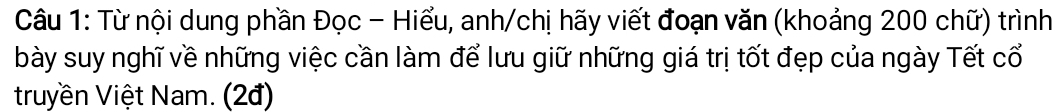 Từ nội dung phần Đọc - Hiểu, anh/chị hãy viết đoạn văn (khoảng 200 chữ) trình 
bày suy nghĩ về những việc cần làm để lưu giữ những giá trị tốt đẹp của ngày Tết cổ 
truyền Việt Nam. (2đ)