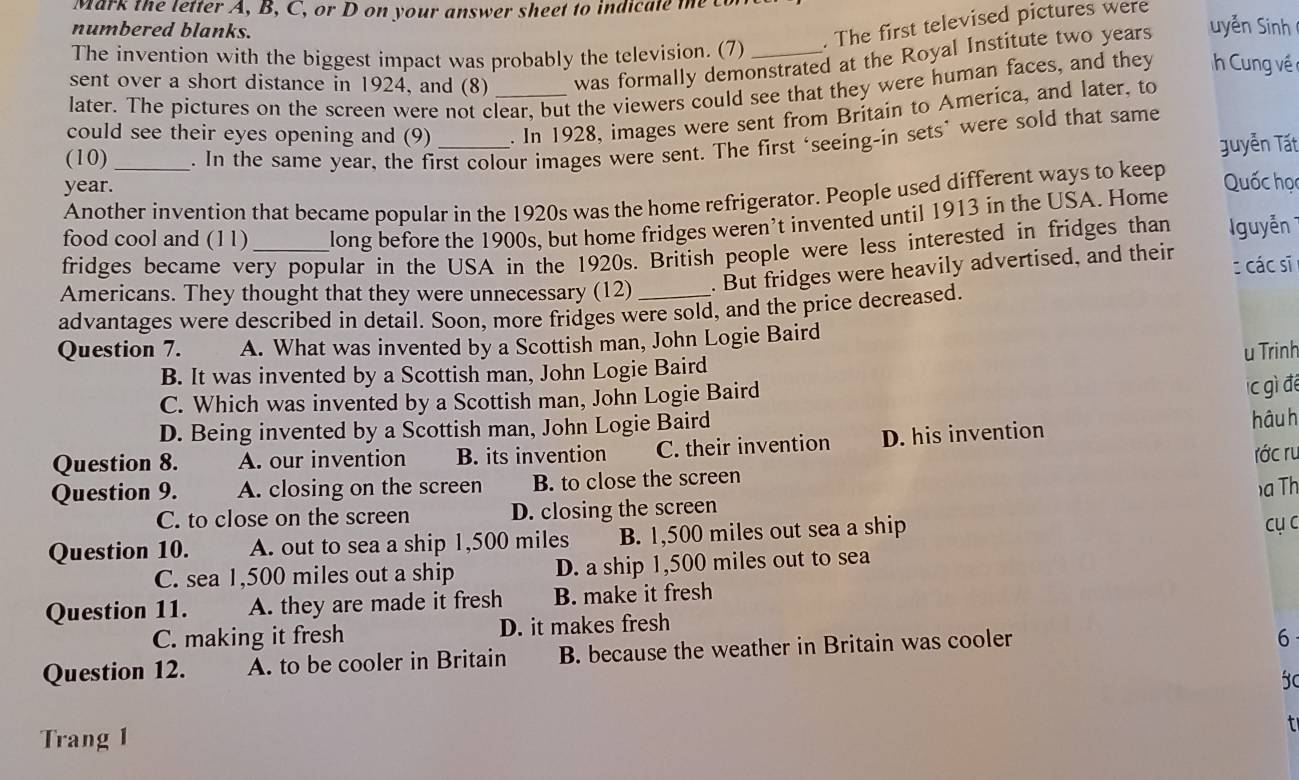 Mark the letter A, B, C, or D on your answer sheet to indicate te  co
numbered blanks.
The invention with the biggest impact was probably the television. (7) . The first televised pictures were
sent over a short distance in 1924, and (8) was formally demonstrated at the Royal Institute two years   yến Sinh 
later. The pictures on the screen were not clear, but the viewers could see that they were human faces, and they h Cung về 
could see their eyes opening and (9) _. In 1928, images were sent from Britain to America, and later, to
guyễn Tất
year._ . In the same year, the first colour images were sent. The first ‘seeing-in sets’ were sold that same
(10)
Another invention that became popular in the 1920s was the home refrigerator. People used different ways to keep
Quốc học
food cool and (11) _long before the 1900s, but home fridges weren’t invented until 1913 in the USA. Home guyễn
fridges became very popular in the USA in the 1920s. British people were less interested in fridges than
Americans. They thought that they were unnecessary (12) . But fridges were heavily advertised, and their c các sĩ
advantages were described in detail. Soon, more fridges were sold, and the price decreased.
Question 7. A. What was invented by a Scottish man, John Logie Baird
u Trinh
B. It was invented by a Scottish man, John Logie Baird
C. Which was invented by a Scottish man, John Logie Baird
c gì để
D. Being invented by a Scottish man, John Logie Baird
hậu h
Question 8. A. our invention B. its invention C. their invention D. his invention
Question 9. A. closing on the screen B. to close the screen  ớc ru
C. to close on the screen D. closing the screen )a Th
Question 10. A. out to sea a ship 1,500 miles B. 1,500 miles out sea a ship
cụ c
C. sea 1,500 miles out a ship D. a ship 1,500 miles out to sea
Question 11. A. they are made it fresh B. make it fresh
C. making it fresh D. it makes fresh
Question 12. A. to be cooler in Britain B. because the weather in Britain was cooler
6
Trang 1 t