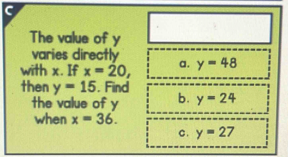 The value of y
varies directly
with x. If x=20, a. y=48
then y=15 , Find
the value of y
b. y=24
when x=36.
C. y=27