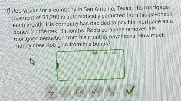 Rob works for a company in San Antonio, Texas. His mortgage 
payment of $1,200 is automatically deducted from his paycheck 
each month. His company has decided to pay his mortgage as a 
bonus for the next 3 months. Rob's company removes his 
mortgage deduction from his monthly paychecks. How much 
money does Rob gain from this bonus? 
label required
 Y/X  x^2 f(x) sqrt[n](x) X_n