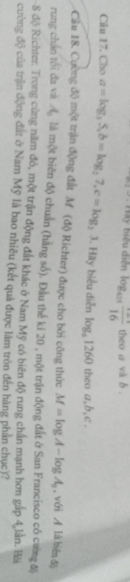 Hay biểu diễn log _0.25 (12.1)/16  theo a và b. 
Câu 17. Cho a=log _35, b=log _27, c=log _23 , Hãy biểu diễn log _61260 theo a, b, c. 
Cầu 18. Cường độ một trận động đất M (độ Richter) được cho bởi công thức M=log A-log A_0 , với A là biên độ 
rung chần tối đa và A_0 là một biên độ chuẩn (hằng số). Đầu thế ki 20 , một trận động đất ở San Francisco có cường độ
8 độ Richter. Trong cùng năm đó, một trận động đất khác ở Nam Mỹ có biên độ rung chấn mạnh hơn gấp 4 lần. Hỏi 
cường độ của trận động đất ở Nam Mỹ là bao nhiêu (kết quả được làm tròn đến hàng phần chục)?
