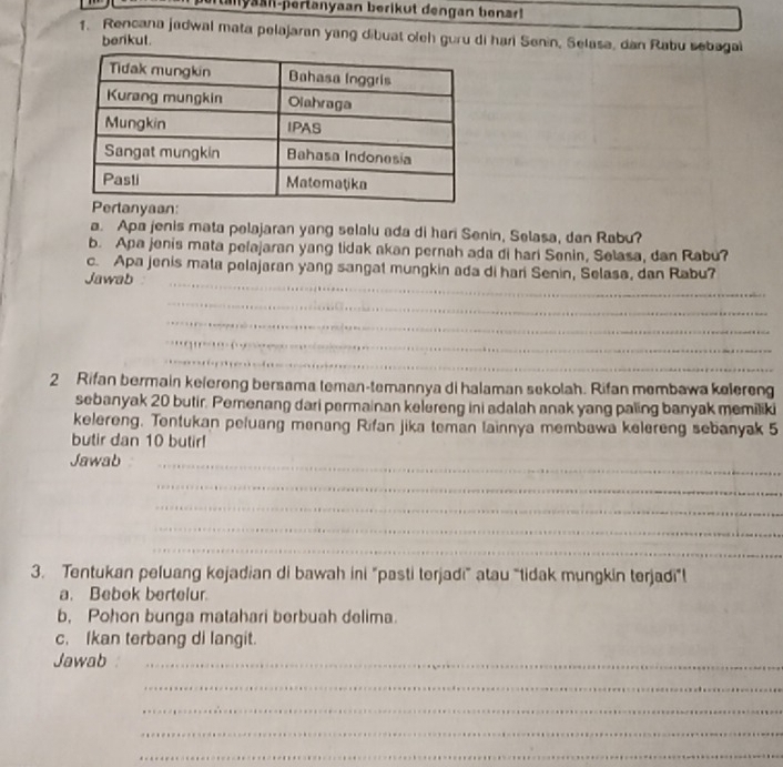 myaan-pertanyaan berikut dengan benar! 
1. Rencana jadwal mata pelajaran yang dibuat oleh guru di hari Senin, Selasa, dan Rabu sebagal 
berikut. 
a. Apa jenis mata pelajaran yang selalu ada di hari Senin, Selasa, dan Rabu? 
b. Apa jenis mata pelajaran yang tidak akan pernah ada di hari Senin, Selasa, dan Rabu? 
_ 
c. Apa jenis mata pelajaran yang sangat mungkin ada di hari Senin, Selasa, dan Rabu? 
Jawab 
_ 
_ 
_ 
_ 
2 Rifan bermain kelereng bersama teman-temannya di halaman sekolah. Rifan membawa kelereng 
sebanyak 20 butir. Pemenang dari permainan kelereng ini adalah anak yang paling banyak memiliki 
kelereng. Tentukan peluang menang Rifan jika teman lainnya membawa kelereng sebanyak 5
butir dan 10 butir! 
Jawab_ 
_ 
_ 
_ 
_ 
3. Tentukan peluang kejadian di bawah ini "pasti terjadi” atau “tidak mungkin terjadi"! 
a. Bebek bertelur. 
b, Pohon bunga matahari berbuah delima. 
c. Ikan terbang di langit. 
Jawab_ 
_ 
_ 
_ 
_