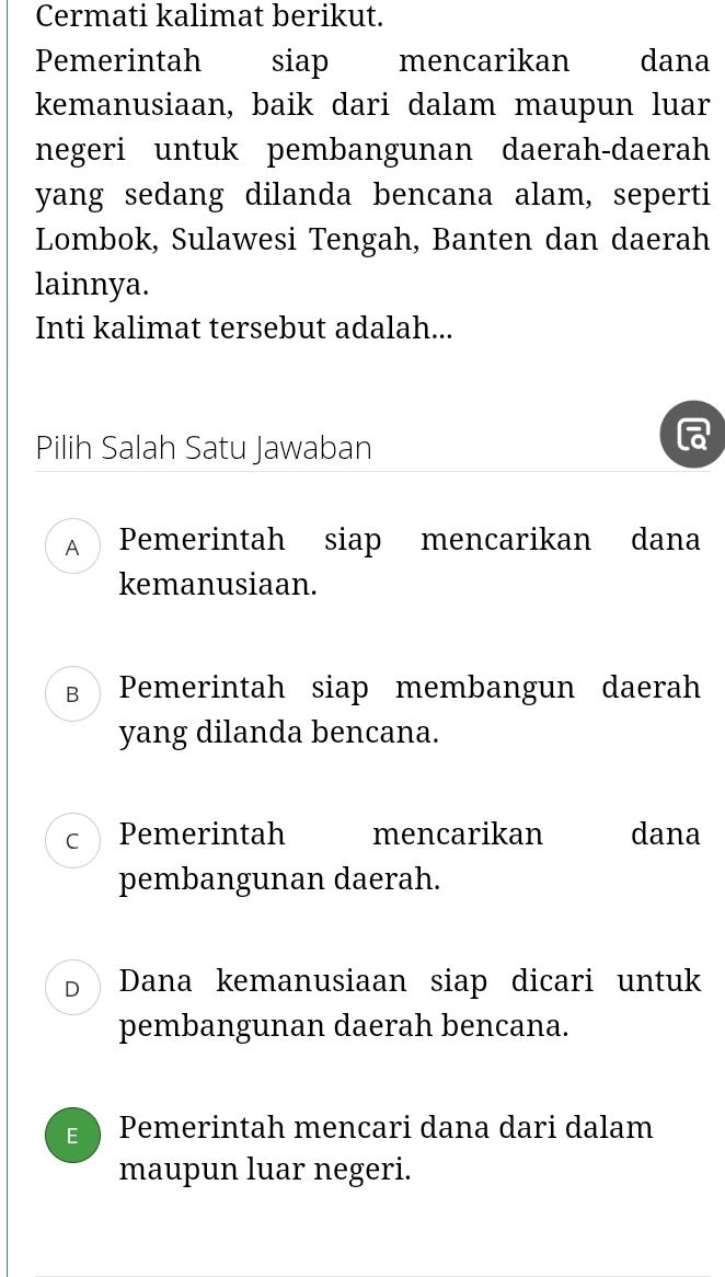 Cermati kalimat berikut.
Pemerintah siap mencarikan dana
kemanusiaan, baik dari dalam maupun luar
negeri untuk pembangunan daerah-daerah
yang sedang dilanda bencana alam, seperti
Lombok, Sulawesi Tengah, Banten dan daerah
lainnya.
Inti kalimat tersebut adalah...
Pilih Salah Satu Jawaban
A Pemerintah siap mencarikan dana
kemanusiaan.
в Pemerintah siap membangun daerah
yang dilanda bencana.
C Pemerintah mencarikan dana
pembangunan daerah.
D Dana kemanusiaan siap dicari untuk
pembangunan daerah bencana.
E Pemerintah mencari dana dari dalam
maupun luar negeri.