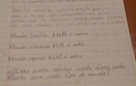 Leeto sigeinted0Ny 
Abberto aecesi to ompror mecate parc yoa 
blne in to gue sota traberando Como quiete 
probor cual le funriona meg or compro 10 metro
de eada modelo gue so vende en fo bemetenal 
Mecate Sencillo 0. 85 el metro. 
Mecate reforzado $t. 25 of metso 
Mecate expecial $2, 60 e metco 
ali Como puedes calcular cvdnto dinere gasto 
Alberto para cada fipo de mecate?