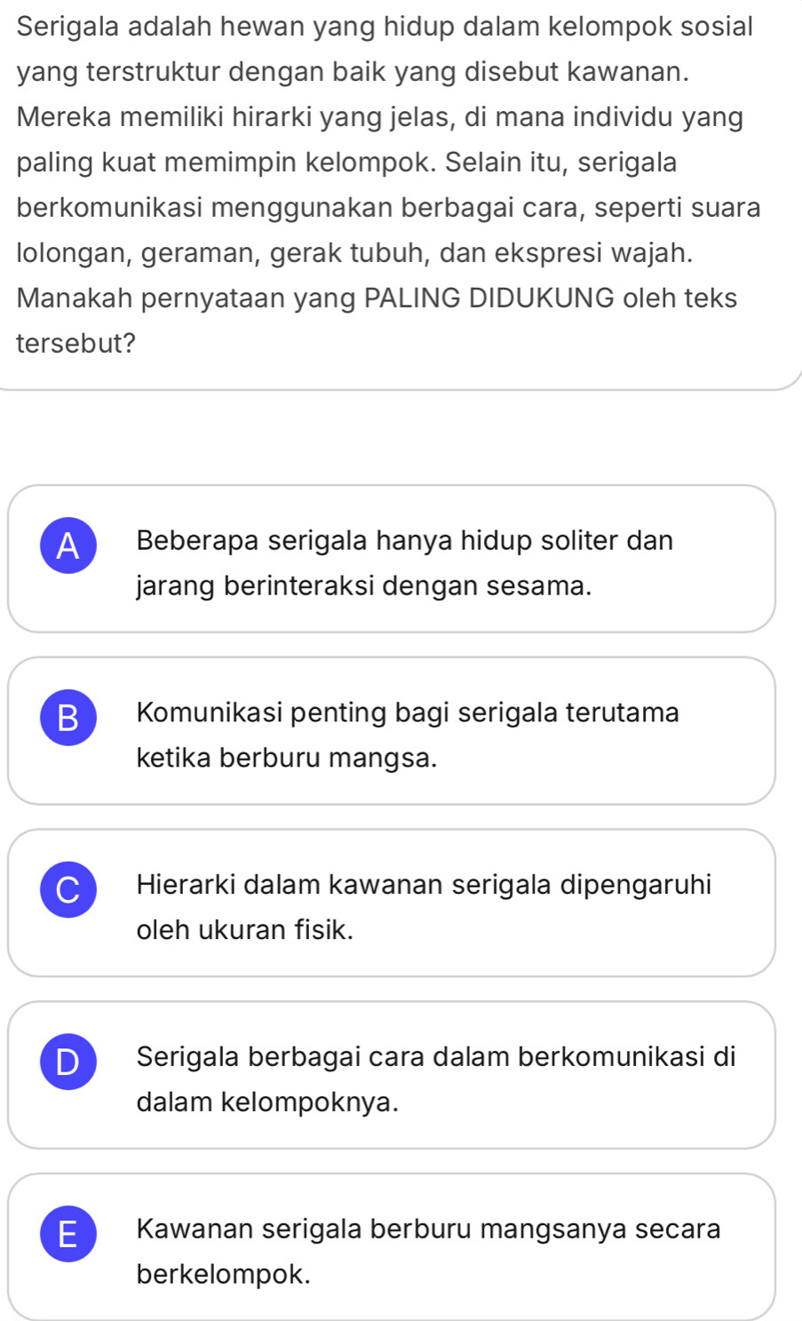 Serigala adalah hewan yang hidup dalam kelompok sosial
yang terstruktur dengan baik yang disebut kawanan.
Mereka memiliki hirarki yang jelas, di mana individu yang
paling kuat memimpin kelompok. Selain itu, serigala
berkomunikasi menggunakan berbagai cara, seperti suara
lolongan, geraman, gerak tubuh, dan ekspresi wajah.
Manakah pernyataan yang PALING DIDUKUNG oleh teks
tersebut?
A Beberapa serigala hanya hidup soliter dan
jarang berinteraksi dengan sesama.
B Komunikasi penting bagi serigala terutama
ketika berburu mangsa.
C Hierarki dalam kawanan serigala dipengaruhi
oleh ukuran fisik.
D Serigala berbagai cara dalam berkomunikasi di
dalam kelompoknya.
E Kawanan serigala berburu mangsanya secara
berkelompok.