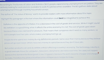 According to The Bureau of Labor and Statistics (BLS), people experiencing unemployment are jobless. They are 
actively looking for work and ore available to work if a job becomes avoilable. The BLS gothers data about 
unemployment through monthly household surveys. 
The author of "The Value of Money" wants to provide readers with more information about this topic. 
Highlight the paragraph in the text where the information could best be integrated to achieve this 
Deflation is the opposite of inflation. It is a decrease in the cost of goods and services. While it might sound 
like deflation is a good thing, when it affects the entire econemy it is not. The cost of goods goes down 
because there is less demand for products. That means that comparies dan't need as many warkers, so 
some people lose their jobs, which makes unemployment go up. 
People tend to spend less moncy during deflotionary periods. Some save their money because they believe 
prices will go even lower. Others have less money to spend becouse they don't have jobs 
But certain products can and do deflate without offecting a country's economy. The technolagy industry is 
a good example. Prices for computers, televisions, and phones decrease over time. This does not happen 
because the demand for those goods is low. It happens becouse the ports become cheaper and cheape 
to make. Therefore the praduct itself becomes cheaper and cheaper to make