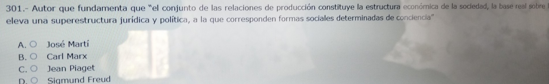 301.- Autor que fundamenta que “el conjunto de las relaciones de producción constituye la estructura económica de la sociedad, la base real sobre
eleva una superestructura jurídica y política, a la que corresponden formas sociales determinadas de conciencia'
A. José Martí
B. Carl Marx
C. Jean Piaget
D Sigmund Freud