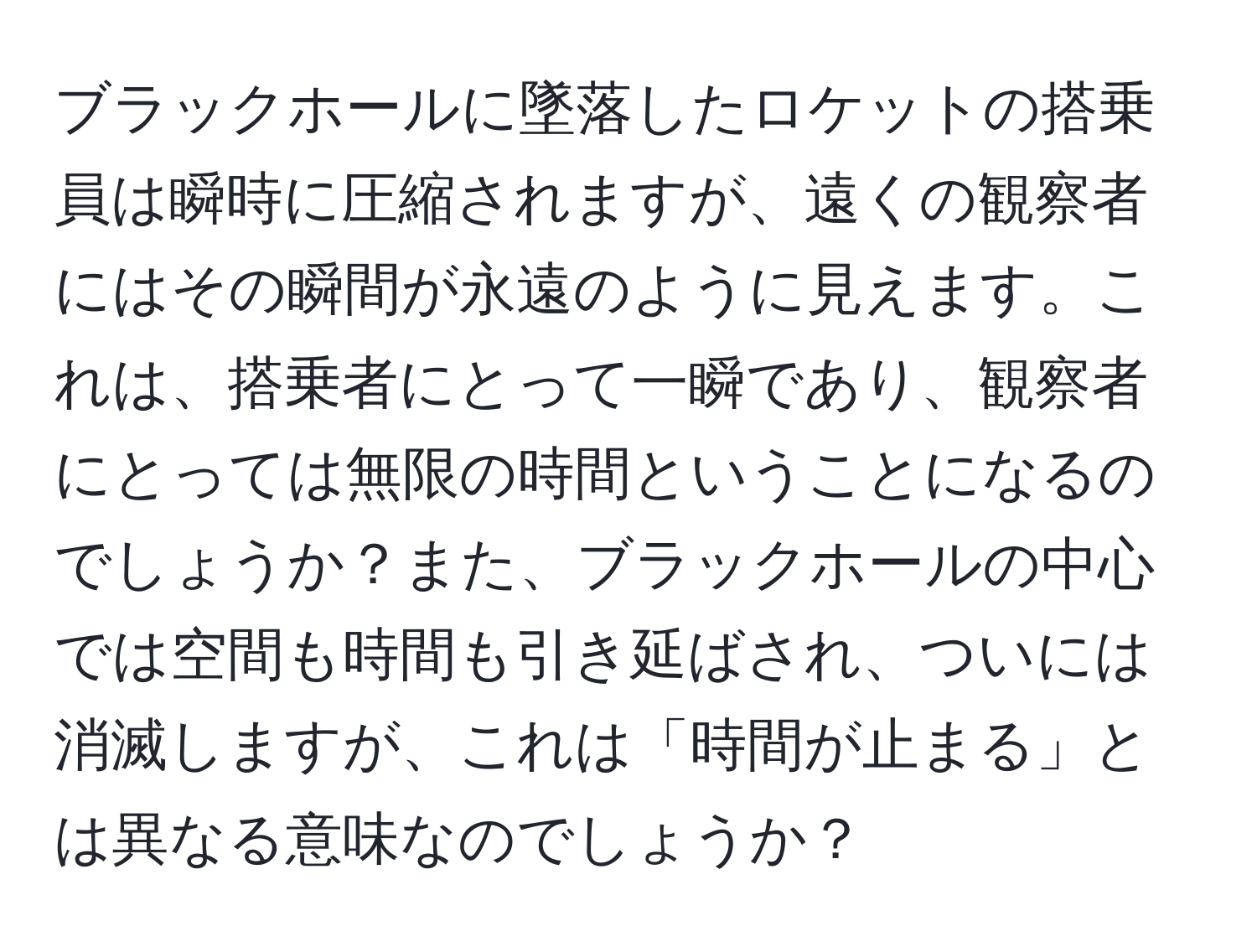 ブラックホールに墜落したロケットの搭乗員は瞬時に圧縮されますが、遠くの観察者にはその瞬間が永遠のように見えます。これは、搭乗者にとって一瞬であり、観察者にとっては無限の時間ということになるのでしょうか？また、ブラックホールの中心では空間も時間も引き延ばされ、ついには消滅しますが、これは「時間が止まる」とは異なる意味なのでしょうか？