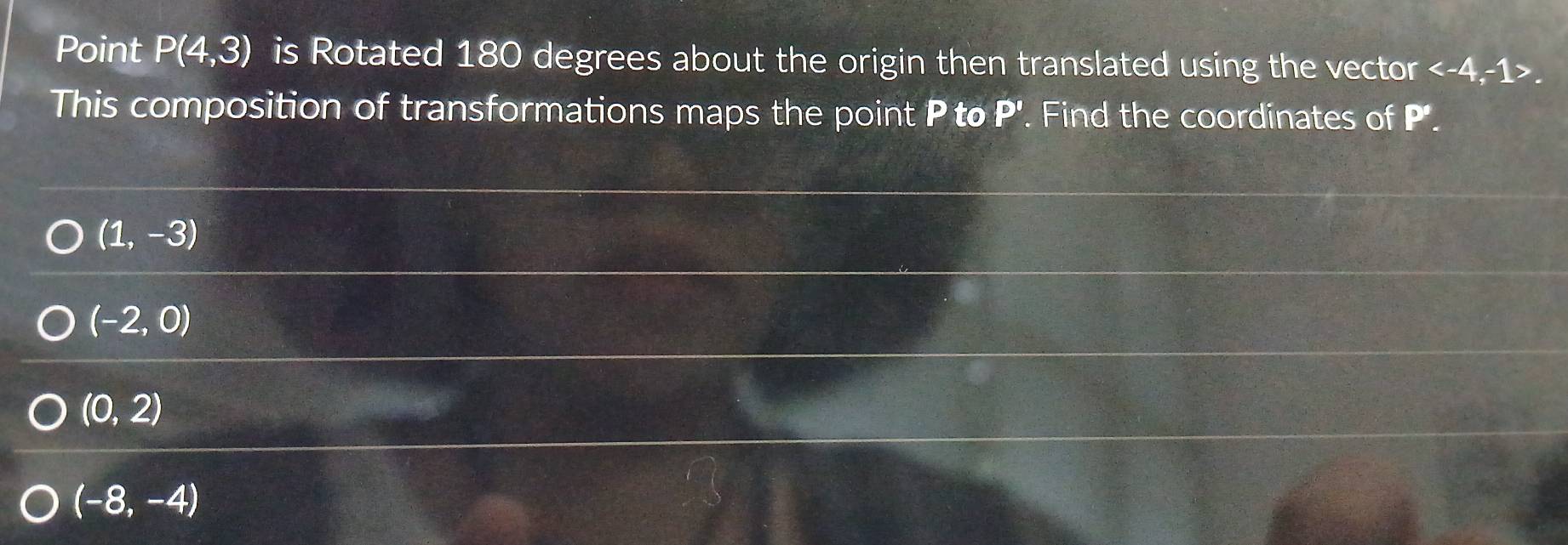 Point P(4,3) is Rotated 180 degrees about the origin then translated using the vector . 
This composition of transformations maps the point P to P'. Find the coordinates of P'.
(1,-3)
(-2,0)
(0,2)
(-8,-4)